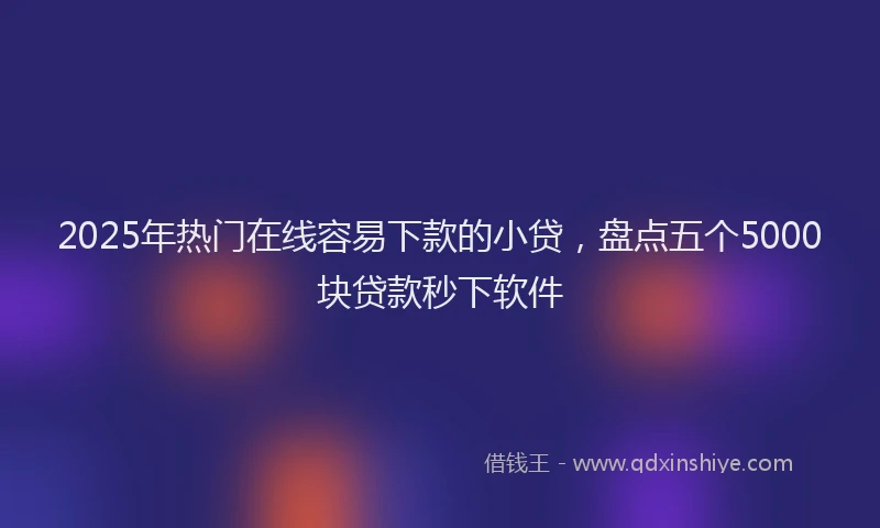 2025年热门在线容易下款的小贷，盘点五个5000块贷款秒下软件