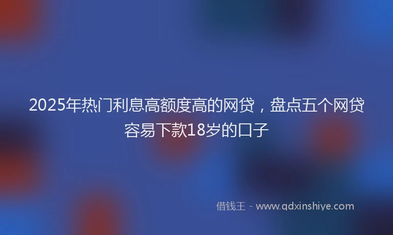 2025年热门利息高额度高的网贷，盘点五个网贷容易下款18岁的口子
