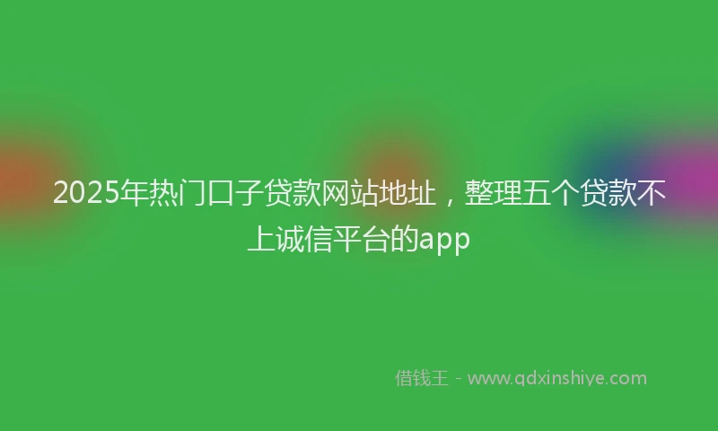 2025年热门口子贷款网站地址，整理五个贷款不上诚信平台的app
