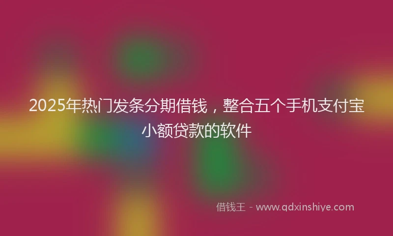 2025年热门发条分期借钱，整合五个手机支付宝小额贷款的软件
