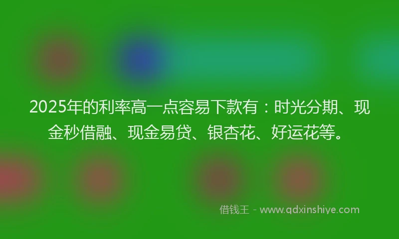 2025年的利率高一点容易下款有：时光分期、现金秒借融、现金易贷、银杏花、好运花等。