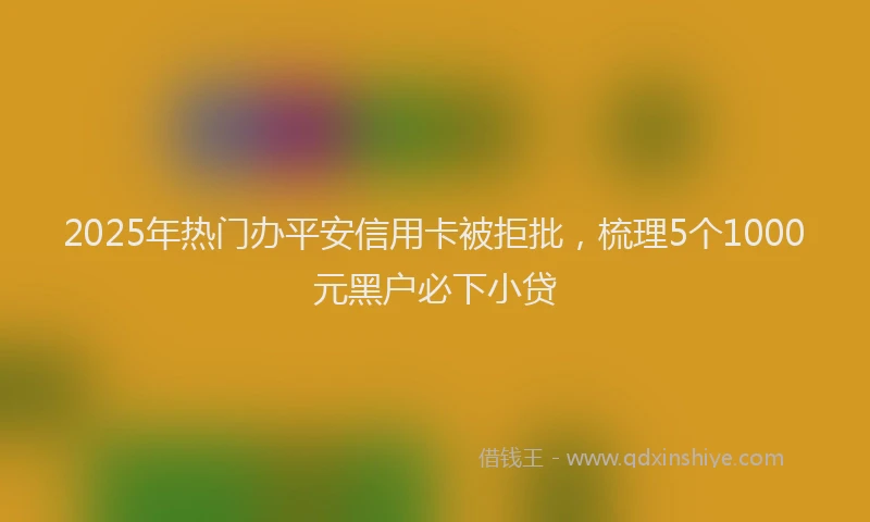 2025年热门办平安信用卡被拒批，梳理5个1000元黑户必下小贷