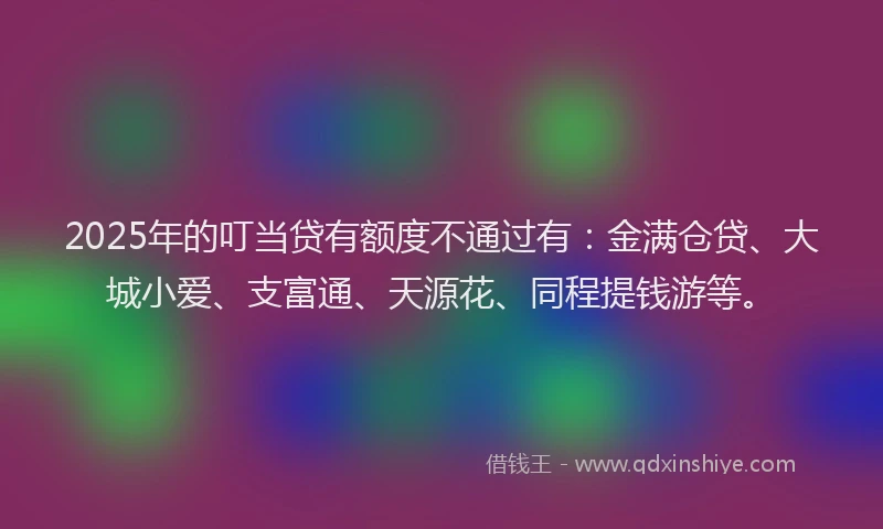 2025年的叮当贷有额度不通过有：金满仓贷、大城小爱、支富通、天源花、同程提钱游等。