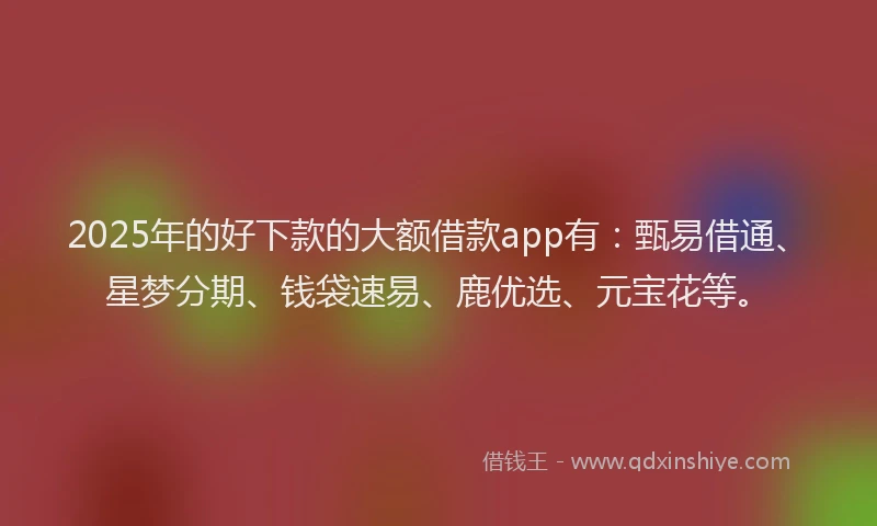 2025年的好下款的大额借款app有：甄易借通、星梦分期、钱袋速易、鹿优选、元宝花等。