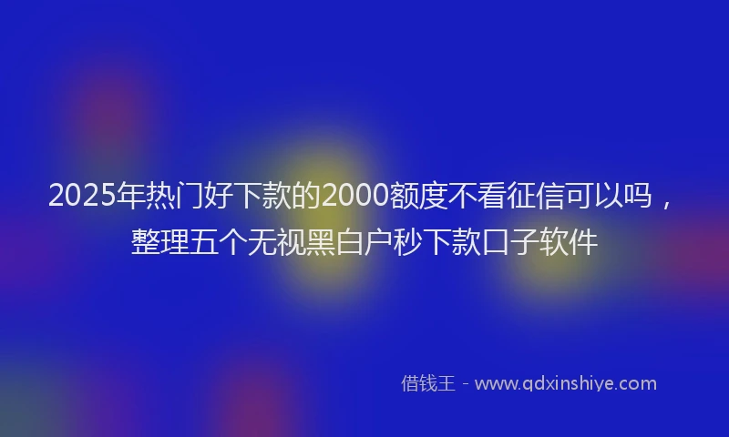 2025年热门好下款的2000额度不看征信可以吗，整理五个无视黑白户秒下款口子软件