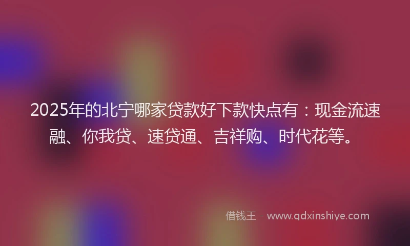 2025年的北宁哪家贷款好下款快点有：现金流速融、你我贷、速贷通、吉祥购、时代花等。