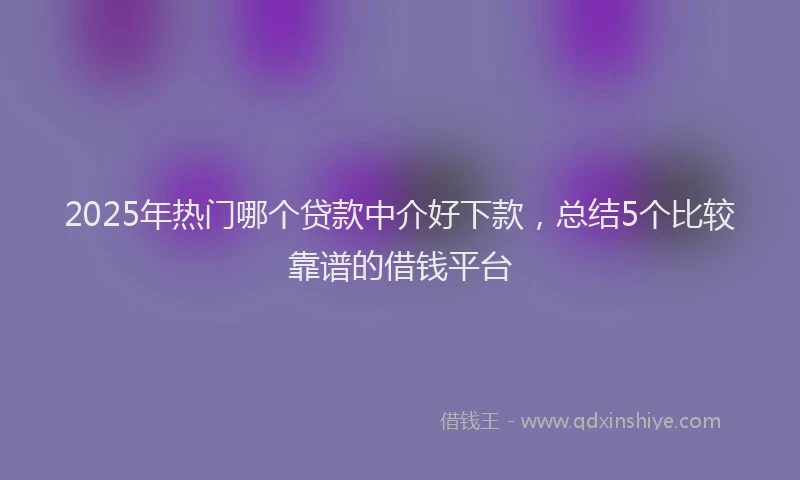 2025年热门哪个贷款中介好下款，总结5个比较靠谱的借钱平台