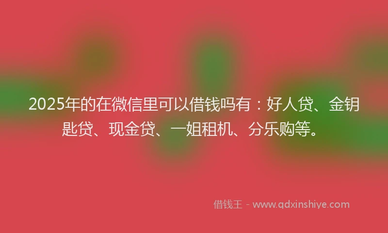 2025年的在微信里可以借钱吗有：好人贷、金钥匙贷、现金贷、一姐租机、分乐购等。