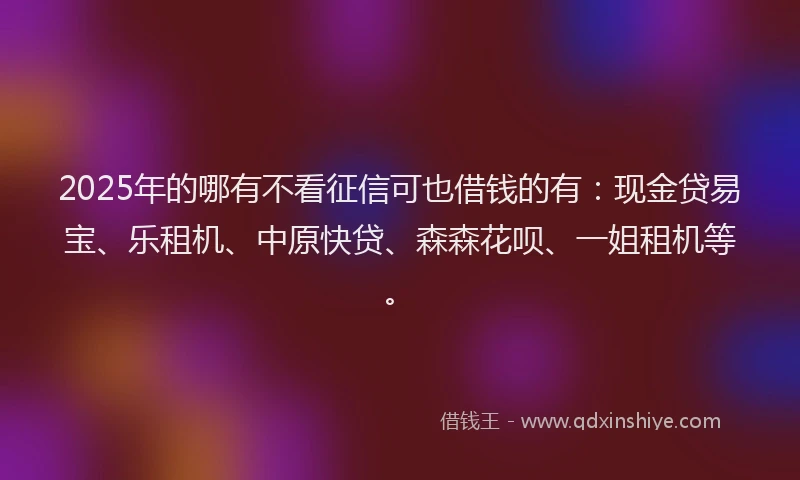 2025年的哪有不看征信可也借钱的有：现金贷易宝、乐租机、中原快贷、森森花呗、一姐租机等。