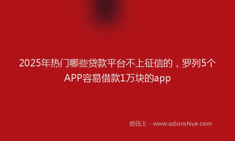 2025年热门哪些贷款平台不上征信的，罗列5个APP容易借款1万块的app