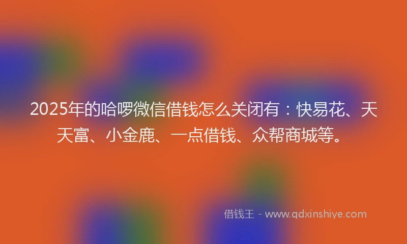 2025年的哈啰微信借钱怎么关闭有：快易花、天天富、小金鹿、一点借钱、众帮商城等。