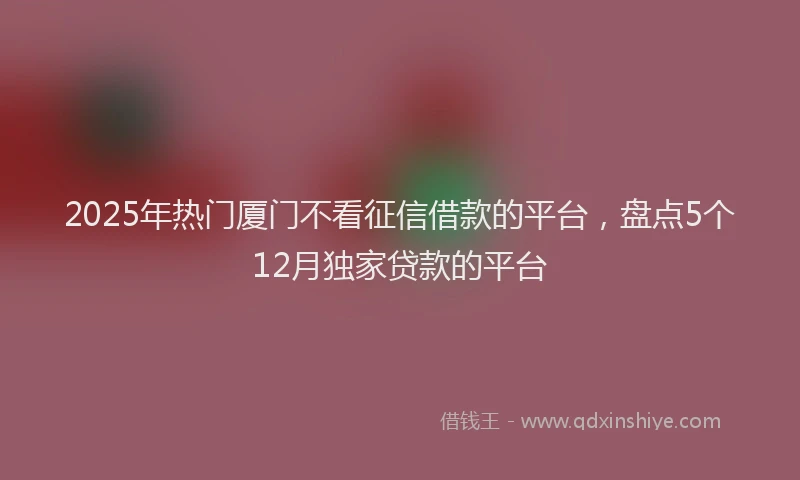 2025年热门厦门不看征信借款的平台，盘点5个12月独家贷款的平台