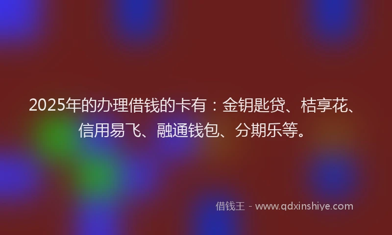 2025年的办理借钱的卡有：金钥匙贷、桔享花、信用易飞、融通钱包、分期乐等。