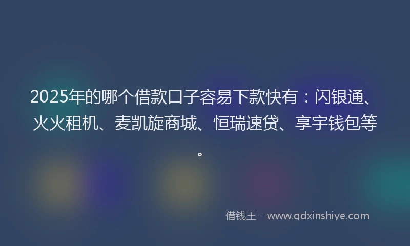 2025年的哪个借款口子容易下款快有：闪银通、火火租机、麦凯旋商城、恒瑞速贷、享宇钱包等。