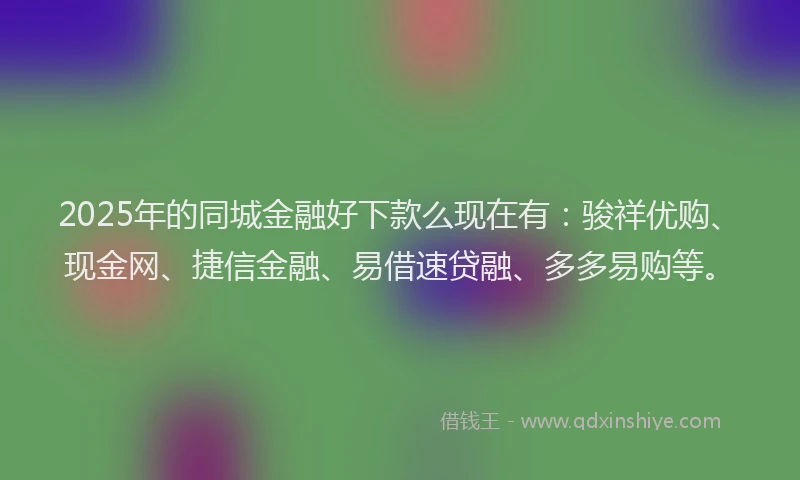 2025年的同城金融好下款么现在有：骏祥优购、现金网、捷信金融、易借速贷融、多多易购等。