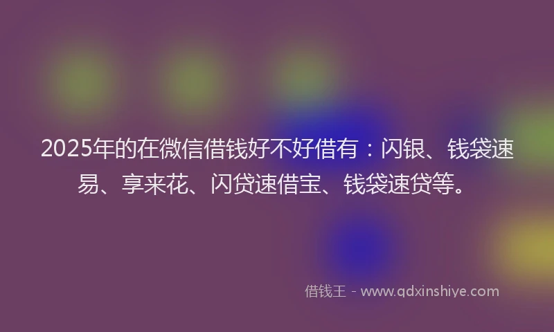 2025年的在微信借钱好不好借有：闪银、钱袋速易、享来花、闪贷速借宝、钱袋速贷等。