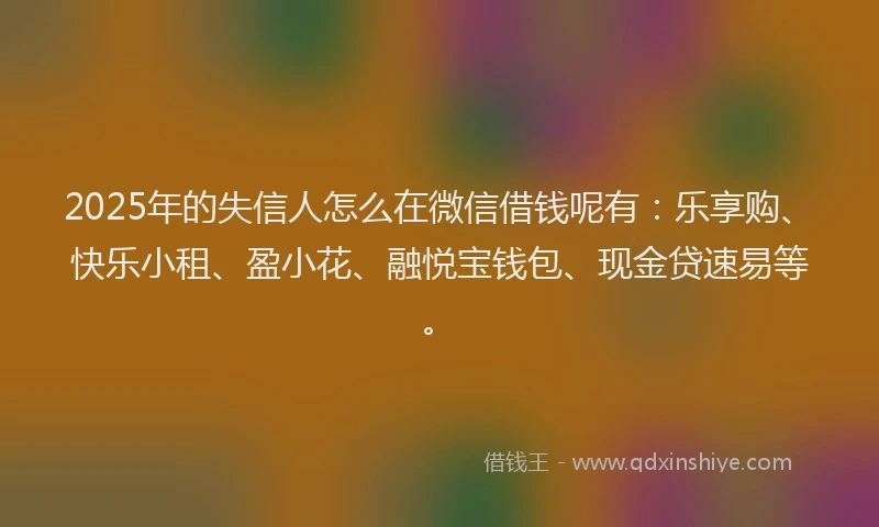 2025年的失信人怎么在微信借钱呢有：乐享购、快乐小租、盈小花、融悦宝钱包、现金贷速易等。