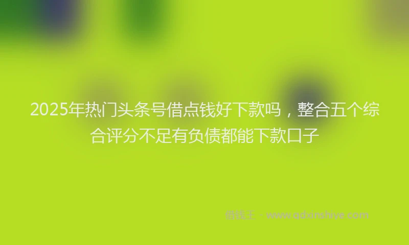 2025年热门头条号借点钱好下款吗，整合五个综合评分不足有负债都能下款口子