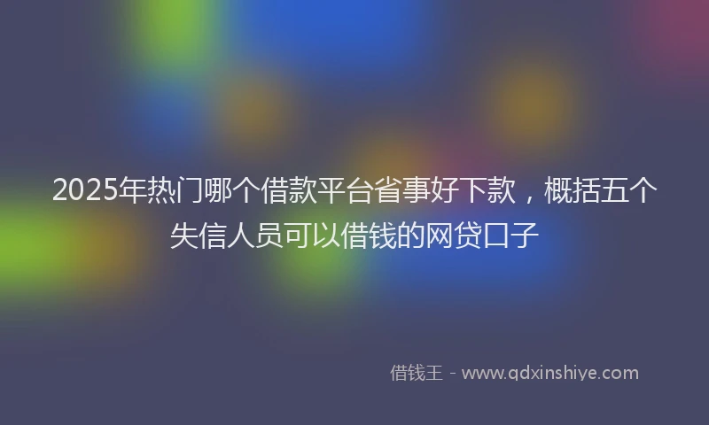 2025年热门哪个借款平台省事好下款，概括五个失信人员可以借钱的网贷口子