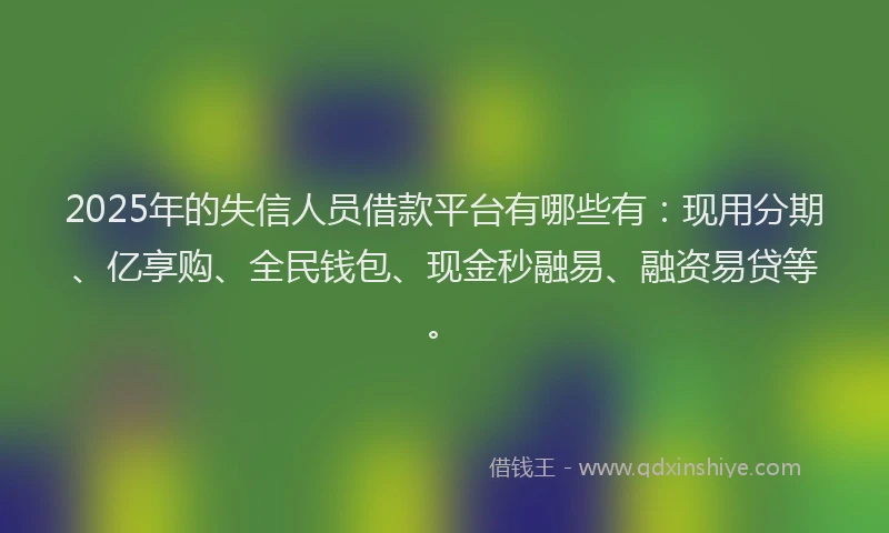 2025年的失信人员借款平台有哪些有：现用分期、亿享购、全民钱包、现金秒融易、融资易贷等。