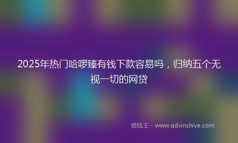 2025年热门哈啰臻有钱下款容易吗，归纳五个无视一切的网贷