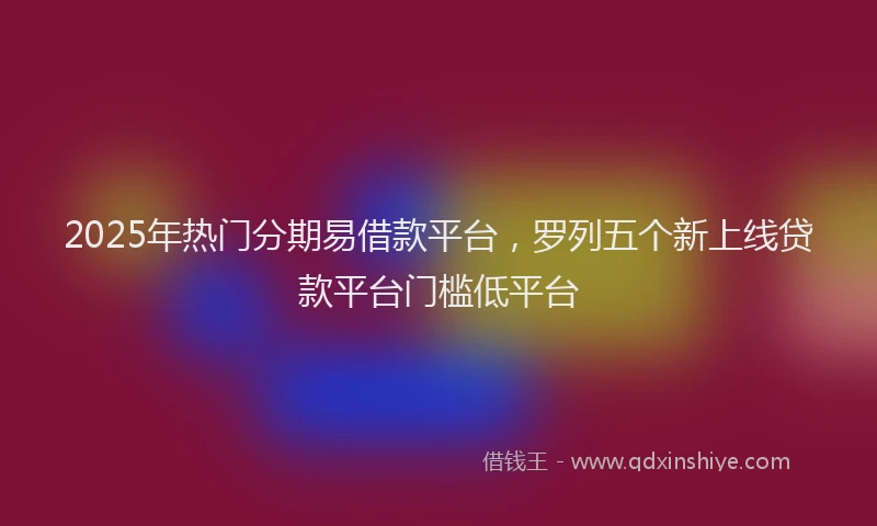 2025年热门分期易借款平台，罗列五个新上线贷款平台门槛低平台