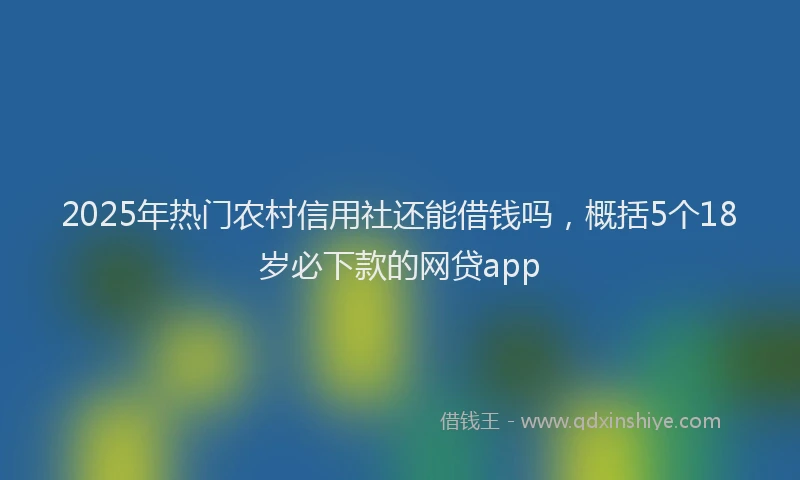 2025年热门农村信用社还能借钱吗，概括5个18岁必下款的网贷app