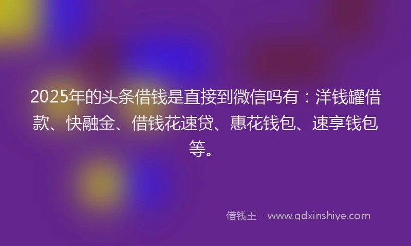 2025年的头条借钱是直接到微信吗有：洋钱罐借款、快融金、借钱花速贷、惠花钱包、速享钱包等。