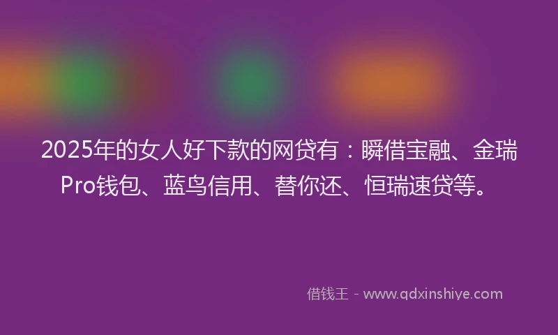 2025年的女人好下款的网贷有：瞬借宝融、金瑞Pro钱包、蓝鸟信用、替你还、恒瑞速贷等。