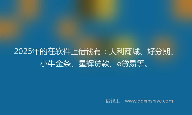 2025年的在软件上借钱有：大利商城、好分期、小牛金条、星辉贷款、e贷易等。