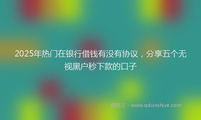 2025年热门在银行借钱有没有协议，分享五个无视黑户秒下款的口子