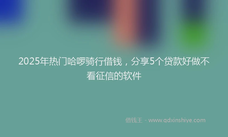 2025年热门哈啰骑行借钱，分享5个贷款好做不看征信的软件