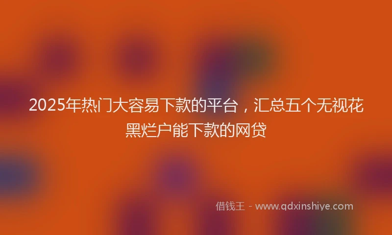2025年热门大容易下款的平台，汇总五个无视花黑烂户能下款的网贷
