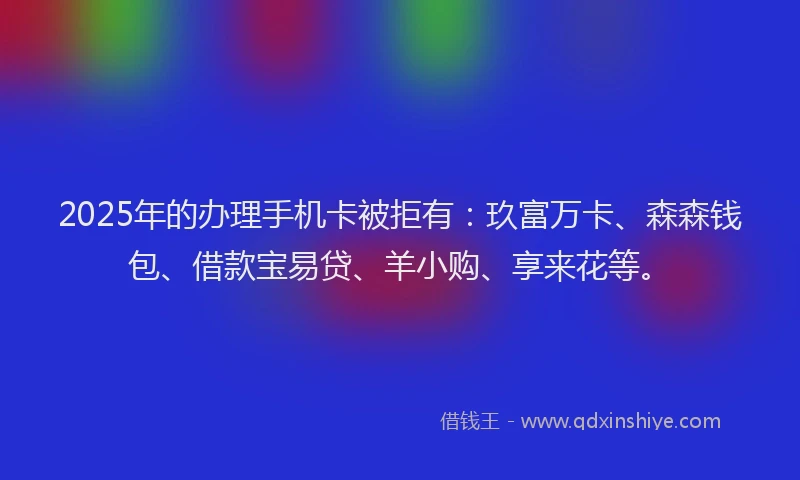 2025年的办理手机卡被拒有：玖富万卡、森森钱包、借款宝易贷、羊小购、享来花等。