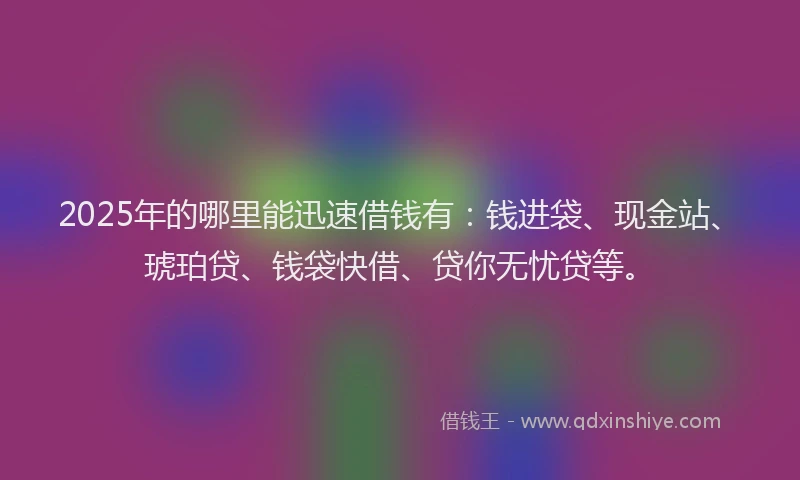 2025年的哪里能迅速借钱有：钱进袋、现金站、琥珀贷、钱袋快借、贷你无忧贷等。