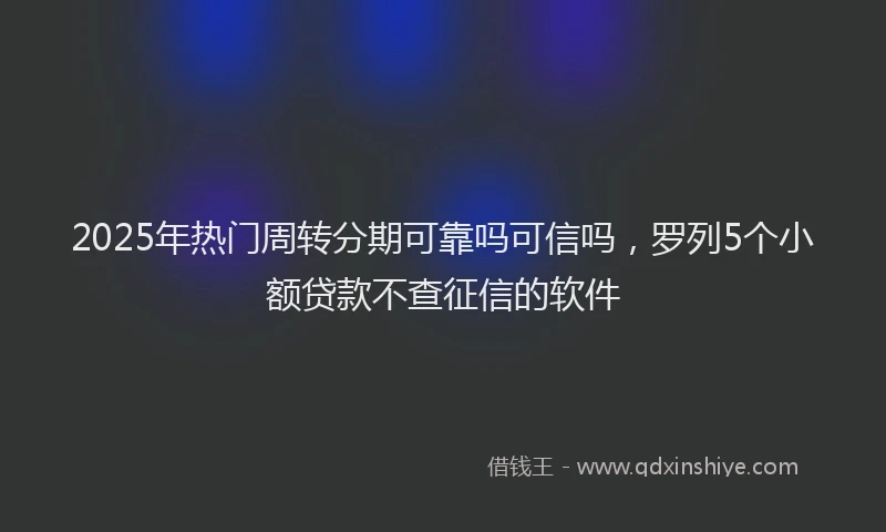 2025年热门周转分期可靠吗可信吗，罗列5个小额贷款不查征信的软件