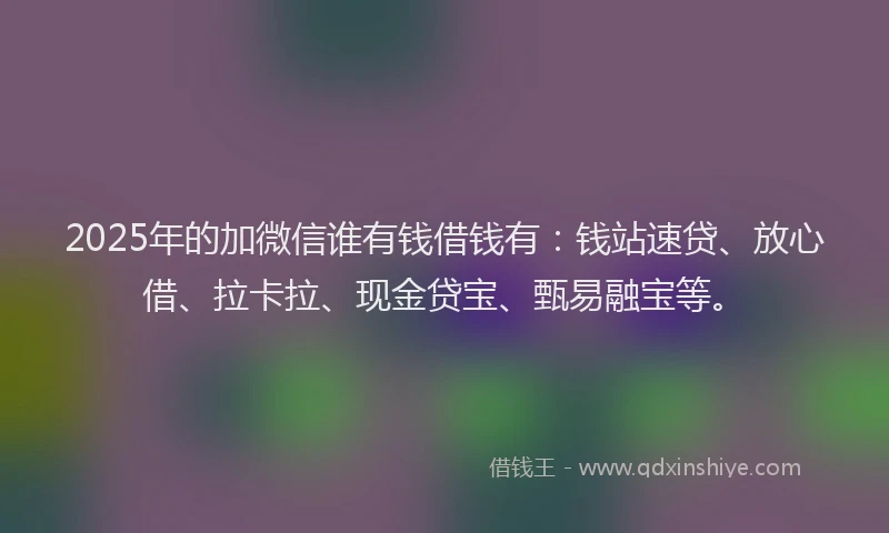 2025年的加微信谁有钱借钱有：钱站速贷、放心借、拉卡拉、现金贷宝、甄易融宝等。