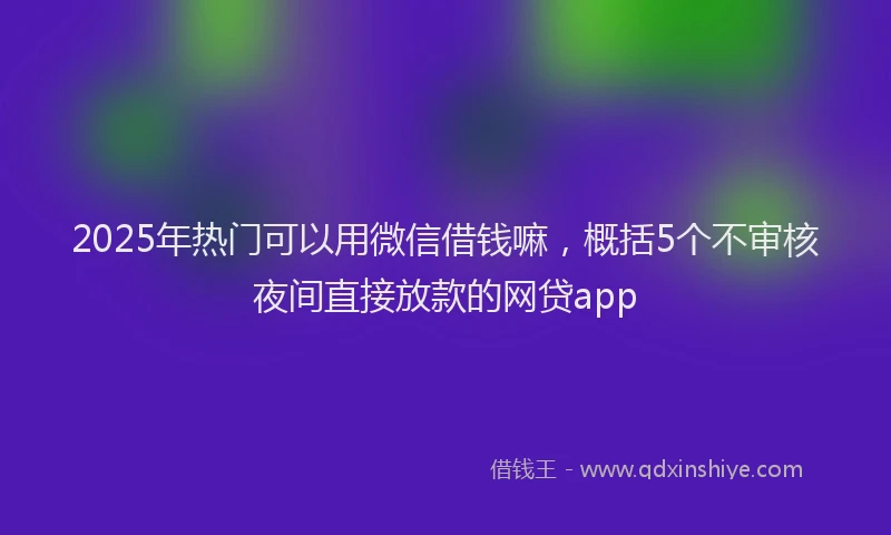 2025年热门可以用微信借钱嘛，概括5个不审核夜间直接放款的网贷app