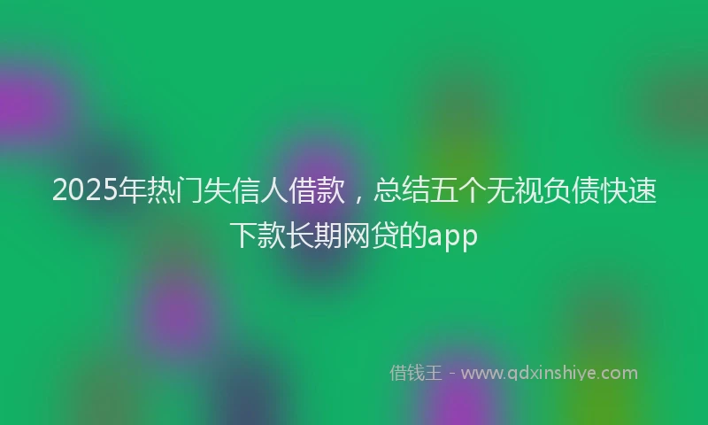 2025年热门失信人借款，总结五个无视负债快速下款长期网贷的app