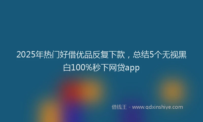 2025年热门好借优品反复下款，总结5个无视黑白100%秒下网贷app
