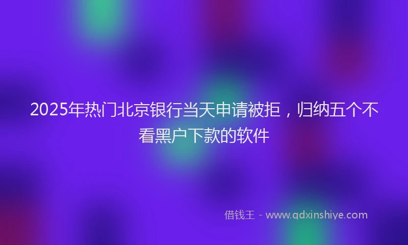 2025年热门北京银行当天申请被拒，归纳五个不看黑户下款的软件