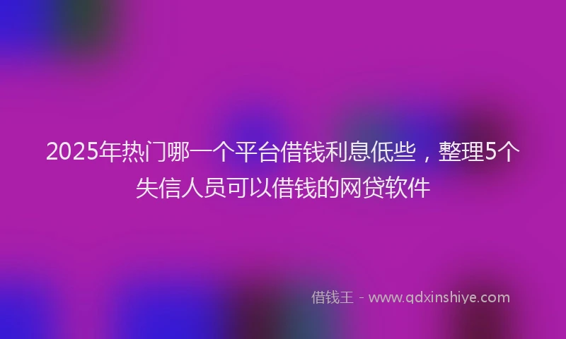 2025年热门哪一个平台借钱利息低些，整理5个失信人员可以借钱的网贷软件