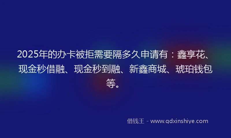 2025年的办卡被拒需要隔多久申请有：鑫享花、现金秒借融、现金秒到融、新鑫商城、琥珀钱包等。