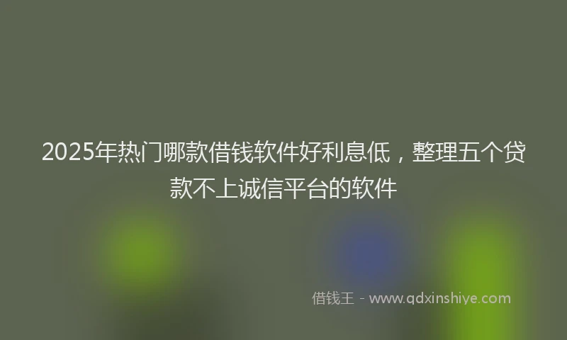 2025年热门哪款借钱软件好利息低，整理五个贷款不上诚信平台的软件