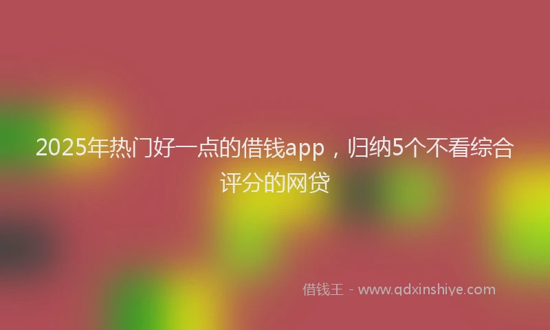 2025年热门好一点的借钱app，归纳5个不看综合评分的网贷