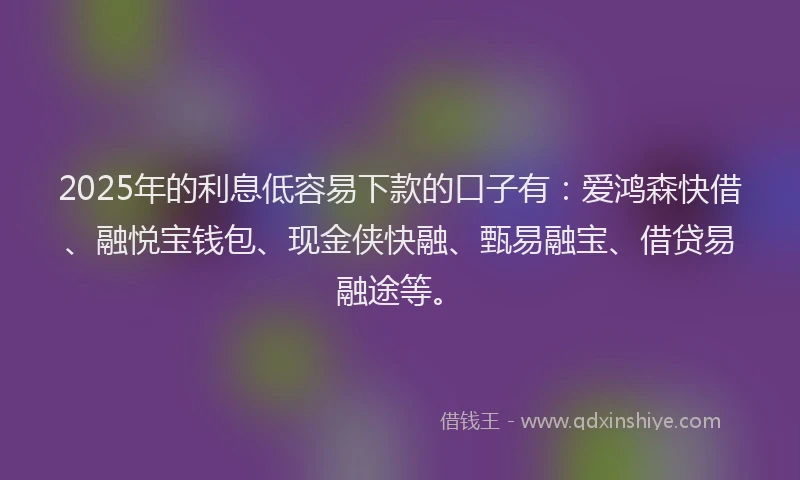 2025年的利息低容易下款的口子有：爱鸿森快借、融悦宝钱包、现金侠快融、甄易融宝、借贷易融途等。