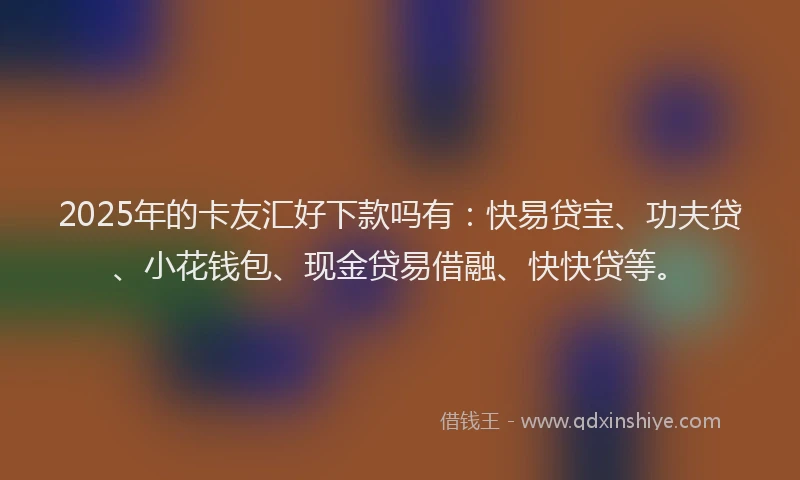 2025年的卡友汇好下款吗有：快易贷宝、功夫贷、小花钱包、现金贷易借融、快快贷等。