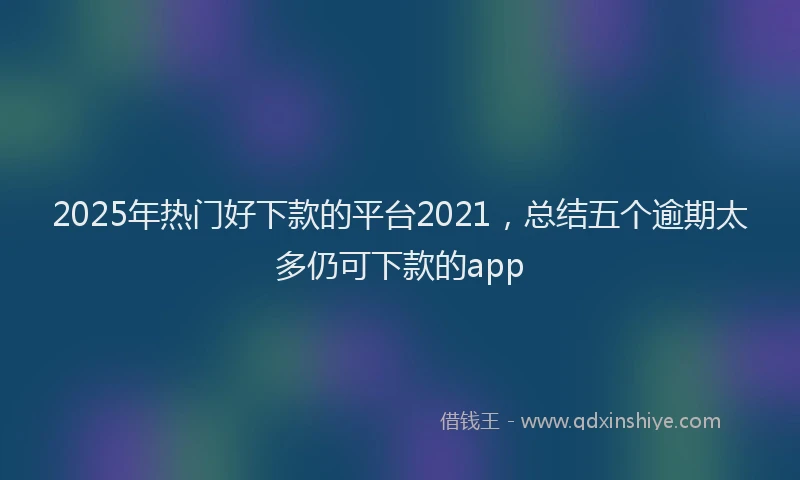 2025年热门好下款的平台2021，总结五个逾期太多仍可下款的app