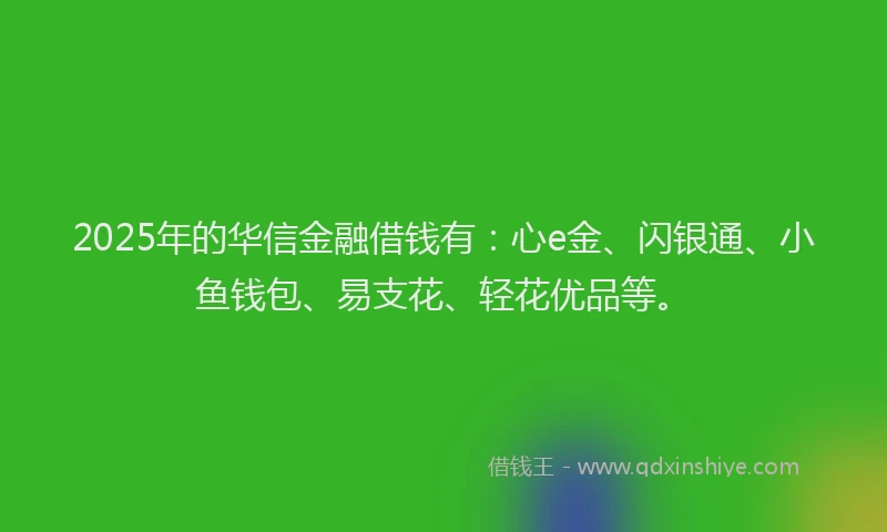 2025年的华信金融借钱有：心e金、闪银通、小鱼钱包、易支花、轻花优品等。