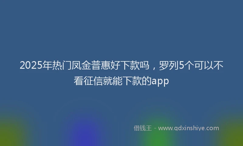 2025年热门凤金普惠好下款吗，罗列5个可以不看征信就能下款的app